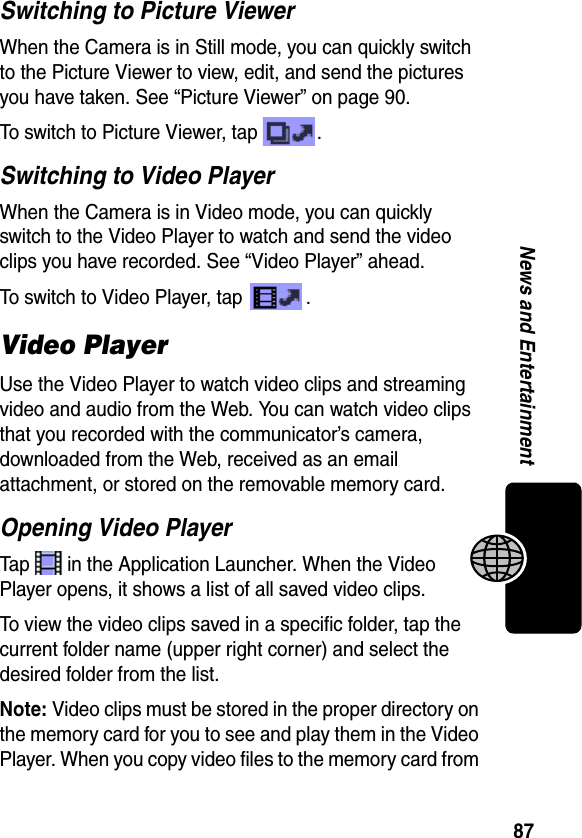 87News and EntertainmentSwitching to Picture ViewerWhen the Camera is in Still mode, you can quickly switch to the Picture Viewer to view, edit, and send the pictures you have taken. See “Picture Viewer” on page 90.To switch to Picture Viewer, tap  . Switching to Video PlayerWhen the Camera is in Video mode, you can quickly switch to the Video Player to watch and send the video clips you have recorded. See “Video Player” ahead.To switch to Video Player, tap  . Video PlayerUse the Video Player to watch video clips and streaming video and audio from the Web. You can watch video clips that you recorded with the communicator’s camera, downloaded from the Web, received as an email attachment, or stored on the removable memory card.Opening Video PlayerTap   in the Application Launcher. When the Video Player opens, it shows a list of all saved video clips.To view the video clips saved in a specific folder, tap the current folder name (upper right corner) and select the desired folder from the list.Note: Video clips must be stored in the proper directory on the memory card for you to see and play them in the Video Player. When you copy video files to the memory card from 