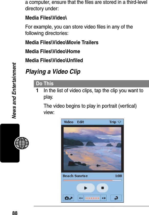 88News and Entertainmenta computer, ensure that the files are stored in a third-level directory under:Media Files\Video\For example, you can store video files in any of the following directories:Media Files\Video\Movie TrailersMedia Files\Video\HomeMedia Files\Video\UnfiledPlaying a Video ClipDo This1In the list of video clips, tap the clip you want to play.The video begins to play in portrait (vertical) view:
