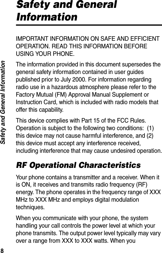 8Safety and General InformationSafety and General InformationIMPORTANT INFORMATION ON SAFE AND EFFICIENT OPERATION. READ THIS INFORMATION BEFORE USING YOUR PHONE.The information provided in this document supersedes the general safety information contained in user guides published prior to July 2000. For information regarding radio use in a hazardous atmosphere please refer to the Factory Mutual (FM) Approval Manual Supplement or Instruction Card, which is included with radio models that offer this capability.This device complies with Part 15 of the FCC Rules. Operation is subject to the following two conditions:  (1) this device may not cause harmful interference, and (2) this device must accept any interference received, including interference that may cause undesired operation.RF Operational CharacteristicsYour phone contains a transmitter and a receiver. When it is ON, it receives and transmits radio frequency (RF) energy. The phone operates in the frequency range of XXX MHz to XXX MHz and employs digital modulation techniques. When you communicate with your phone, the system handling your call controls the power level at which your phone transmits. The output power level typically may vary over a range from XXX to XXX watts. When you 