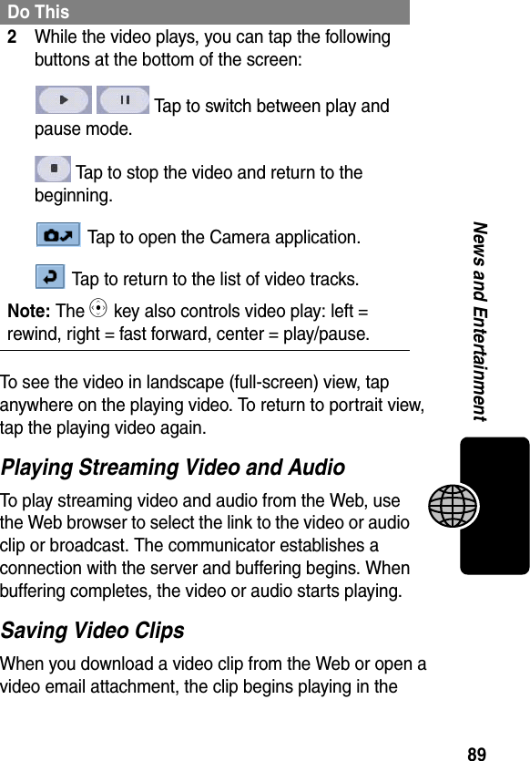 89News and EntertainmentTo see the video in landscape (full-screen) view, tap anywhere on the playing video. To return to portrait view, tap the playing video again.Playing Streaming Video and AudioTo play streaming video and audio from the Web, use the Web browser to select the link to the video or audio clip or broadcast. The communicator establishes a connection with the server and buffering begins. When buffering completes, the video or audio starts playing.Saving Video ClipsWhen you download a video clip from the Web or open a video email attachment, the clip begins playing in the 2While the video plays, you can tap the following buttons at the bottom of the screen: Tap to switch between play and pause mode. Tap to stop the video and return to the beginning. Tap to open the Camera application. Tap to return to the list of video tracks.Note: The C key also controls video play: left = rewind, right = fast forward, center = play/pause.Do This