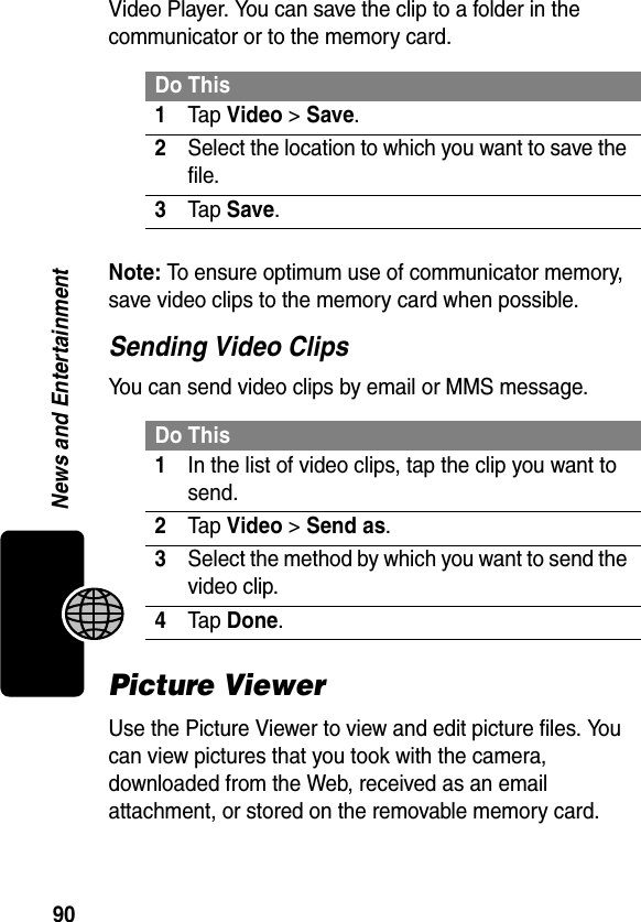 90News and EntertainmentVideo Player. You can save the clip to a folder in the communicator or to the memory card.Note: To ensure optimum use of communicator memory, save video clips to the memory card when possible.Sending Video ClipsYou can send video clips by email or MMS message.Picture ViewerUse the Picture Viewer to view and edit picture files. You can view pictures that you took with the camera, downloaded from the Web, received as an email attachment, or stored on the removable memory card.Do This1Tap Video &gt; Save.2Select the location to which you want to save the file.3Tap Save.Do This1In the list of video clips, tap the clip you want to send.2Tap Video &gt; Send as.3Select the method by which you want to send the video clip.4Tap Done.