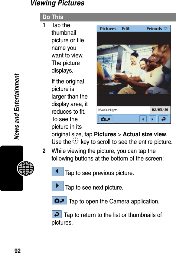 92News and EntertainmentViewing PicturesDo This1Tap the thumbnail picture or file name you want to view. The picture displays.If the original picture is larger than the display area, it reduces to fit. To see the picture in its original size, tap Pictures &gt; Actual size view. Use the C key to scroll to see the entire picture.2While viewing the picture, you can tap the following buttons at the bottom of the screen: Tap to see previous picture. Tap to see next picture. Tap to open the Camera application. Tap to return to the list or thumbnails of pictures.