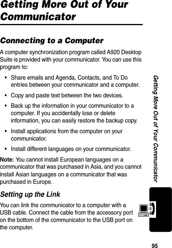 95Getting More Out of Your CommunicatorGetting More Out of Your CommunicatorConnecting to a ComputerA computer synchronization program called A920 Desktop Suite is provided with your communicator. You can use this program to:•Share emails and Agenda, Contacts, and To Do entries between your communicator and a computer.•Copy and paste text between the two devices.•Back up the information in your communicator to a computer. If you accidentally lose or delete information, you can easily restore the backup copy.•Install applications from the computer on your communicator.•Install different languages on your communicator.Note: You cannot install European languages on a communicator that was purchased in Asia, and you cannot install Asian languages on a communicator that was purchased in Europe.Setting up the LinkYou can link the communicator to a computer with a USB cable. Connect the cable from the accessory port on the bottom of the communicator to the USB port on the computer.