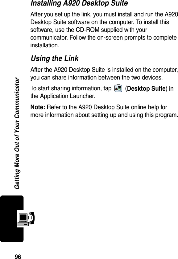 96Getting More Out of Your CommunicatorInstalling A920 Desktop SuiteAfter you set up the link, you must install and run the A920 Desktop Suite software on the computer. To install this software, use the CD-ROM supplied with your communicator. Follow the on-screen prompts to complete installation.Using the LinkAfter the A920 Desktop Suite is installed on the computer, you can share information between the two devices.To start sharing information, tap   (Desktop Suite) in the Application Launcher.Note: Refer to the A920 Desktop Suite online help for more information about setting up and using this program.