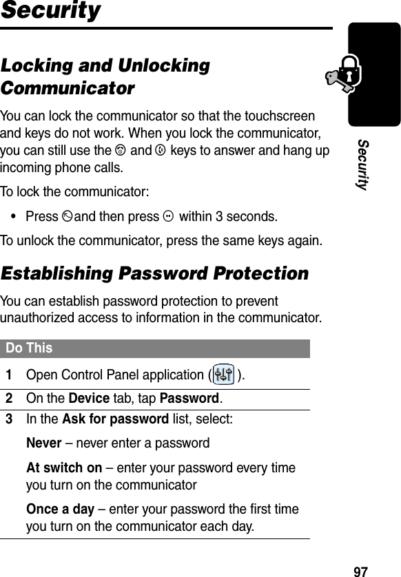 97SecuritySecurityLocking and Unlocking CommunicatorYou can lock the communicator so that the touchscreen and keys do not work. When you lock the communicator, you can still use the A and B keys to answer and hang up incoming phone calls.To lock the communicator:•Press Dand then press G within 3 seconds.To unlock the communicator, press the same keys again.Establishing Password ProtectionYou can establish password protection to prevent unauthorized access to information in the communicator.Do This1Open Control Panel application ( ).2On the Device tab, tap Password.3In the Ask for password list, select:Never – never enter a passwordAt switch on – enter your password every time you turn on the communicatorOnce a day – enter your password the first time you turn on the communicator each day.