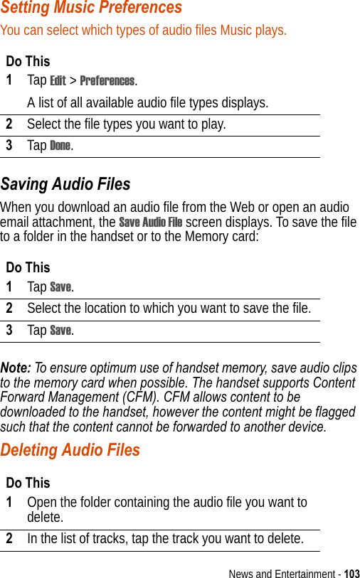 News and Entertainment - 103Setting Music PreferencesYou can select which types of audio files Music plays.Saving Audio FilesWhen you download an audio file from the Web or open an audio email attachment, the Save Audio File screen displays. To save the file to a folder in the handset or to the Memory card:Note: To ensure optimum use of handset memory, save audio clips to the memory card when possible. The handset supports Content Forward Management (CFM). CFM allows content to be downloaded to the handset, however the content might be flagged such that the content cannot be forwarded to another device.Deleting Audio FilesDo This1Tap Edit &gt; Preferences.A list of all available audio file types displays.2Select the file types you want to play.3Tap Done.Do This1Tap Save.2Select the location to which you want to save the file.3Tap Save.Do This1Open the folder containing the audio file you want to delete.2In the list of tracks, tap the track you want to delete.