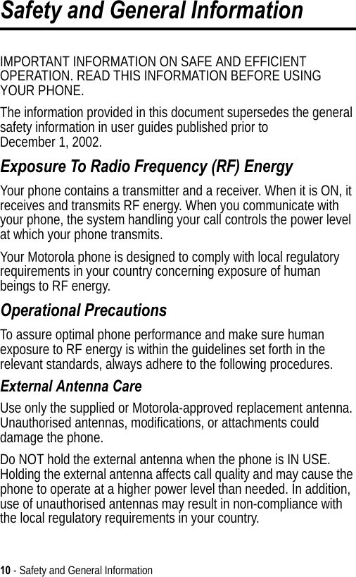 10 - Safety and General InformationSafety and General InformationIMPORTANT INFORMATION ON SAFE AND EFFICIENT OPERATION. READ THIS INFORMATION BEFORE USING YOUR PHONE.The information provided in this document supersedes the general safety information in user guides published prior to December 1, 2002.Exposure To Radio Frequency (RF) EnergyYour phone contains a transmitter and a receiver. When it is ON, it receives and transmits RF energy. When you communicate with your phone, the system handling your call controls the power level at which your phone transmits.Your Motorola phone is designed to comply with local regulatory requirements in your country concerning exposure of human beings to RF energy.Operational PrecautionsTo assure optimal phone performance and make sure human exposure to RF energy is within the guidelines set forth in the relevant standards, always adhere to the following procedures.External Antenna CareUse only the supplied or Motorola-approved replacement antenna. Unauthorised antennas, modifications, or attachments could damage the phone.Do NOT hold the external antenna when the phone is IN USE. Holding the external antenna affects call quality and may cause the phone to operate at a higher power level than needed. In addition, use of unauthorised antennas may result in non-compliance with the local regulatory requirements in your country.