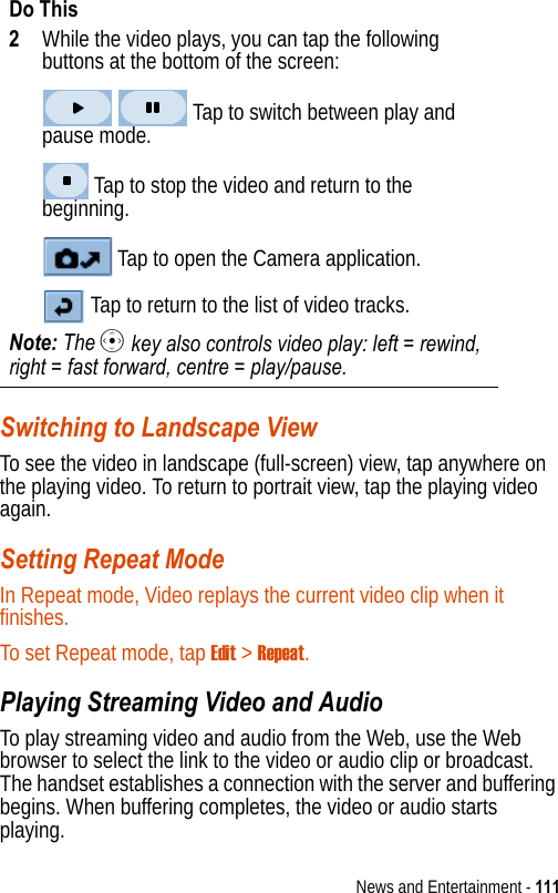 News and Entertainment - 111Switching to Landscape ViewTo see the video in landscape (full-screen) view, tap anywhere on the playing video. To return to portrait view, tap the playing video again.Setting Repeat ModeIn Repeat mode, Video replays the current video clip when it finishes.To set Repeat mode, tap Edit &gt; Repeat.Playing Streaming Video and AudioTo play streaming video and audio from the Web, use the Web browser to select the link to the video or audio clip or broadcast. The handset establishes a connection with the server and buffering begins. When buffering completes, the video or audio starts playing.2While the video plays, you can tap the following buttons at the bottom of the screen: Tap to switch between play and pause mode. Tap to stop the video and return to the beginning. Tap to open the Camera application. Tap to return to the list of video tracks.Note: The C key also controls video play: left = rewind, right = fast forward, centre = play/pause.Do This