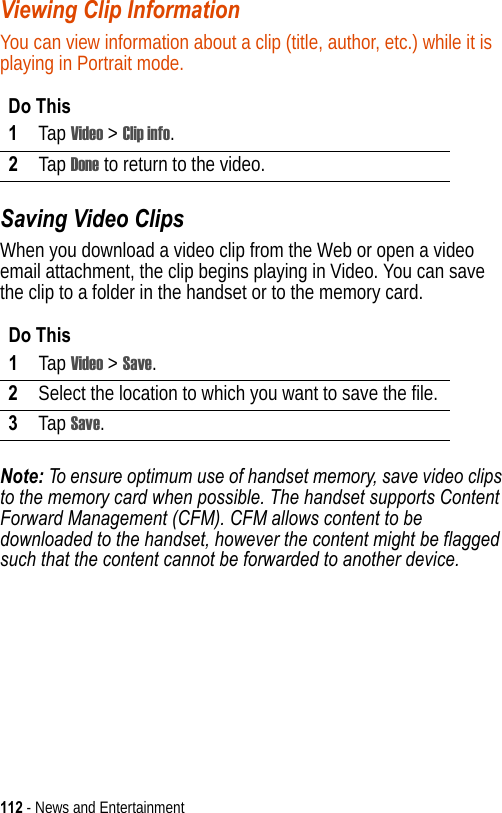 112 - News and EntertainmentViewing Clip InformationYou can view information about a clip (title, author, etc.) while it is playing in Portrait mode.Saving Video ClipsWhen you download a video clip from the Web or open a video email attachment, the clip begins playing in Video. You can save the clip to a folder in the handset or to the memory card.Note: To ensure optimum use of handset memory, save video clips to the memory card when possible. The handset supports Content Forward Management (CFM). CFM allows content to be downloaded to the handset, however the content might be flagged such that the content cannot be forwarded to another device.Do This1Tap Video &gt; Clip info.2Tap Done to return to the video.Do This1Tap Video &gt; Save.2Select the location to which you want to save the file.3Tap Save.