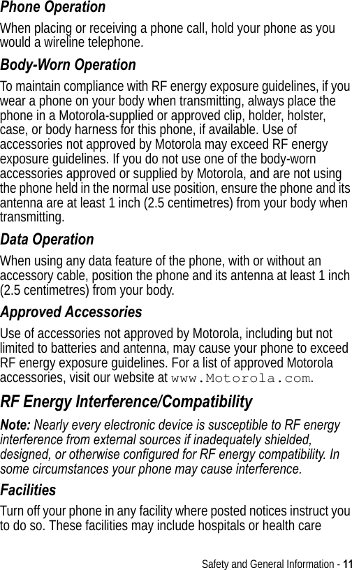 Safety and General Information - 11Phone OperationWhen placing or receiving a phone call, hold your phone as you would a wireline telephone. Body-Worn OperationTo maintain compliance with RF energy exposure guidelines, if you wear a phone on your body when transmitting, always place the phone in a Motorola-supplied or approved clip, holder, holster, case, or body harness for this phone, if available. Use of accessories not approved by Motorola may exceed RF energy exposure guidelines. If you do not use one of the body-worn accessories approved or supplied by Motorola, and are not using the phone held in the normal use position, ensure the phone and its antenna are at least 1 inch (2.5 centimetres) from your body when transmitting.Data OperationWhen using any data feature of the phone, with or without an accessory cable, position the phone and its antenna at least 1 inch (2.5 centimetres) from your body.Approved AccessoriesUse of accessories not approved by Motorola, including but not limited to batteries and antenna, may cause your phone to exceed RF energy exposure guidelines. For a list of approved Motorola accessories, visit our website at www.Motorola.com.RF Energy Interference/CompatibilityNote: Nearly every electronic device is susceptible to RF energy interference from external sources if inadequately shielded, designed, or otherwise configured for RF energy compatibility. In some circumstances your phone may cause interference.FacilitiesTurn off your phone in any facility where posted notices instruct you to do so. These facilities may include hospitals or health care 