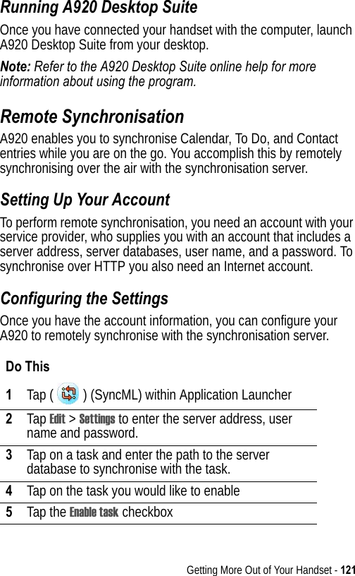 Getting More Out of Your Handset - 121Running A920 Desktop SuiteOnce you have connected your handset with the computer, launch A920 Desktop Suite from your desktop. Note: Refer to the A920 Desktop Suite online help for more information about using the program.Remote SynchronisationA920 enables you to synchronise Calendar, To Do, and Contact entries while you are on the go. You accomplish this by remotely synchronising over the air with the synchronisation server.Setting Up Your AccountTo perform remote synchronisation, you need an account with your service provider, who supplies you with an account that includes a server address, server databases, user name, and a password. To synchronise over HTTP you also need an Internet account.Configuring the SettingsOnce you have the account information, you can configure your A920 to remotely synchronise with the synchronisation server.Do This1Tap ( ) (SyncML) within Application Launcher2Tap Edit &gt; Settings to enter the server address, user name and password. 3Tap on a task and enter the path to the server database to synchronise with the task.4Tap on the task you would like to enable5Tap the Enable task checkbox 