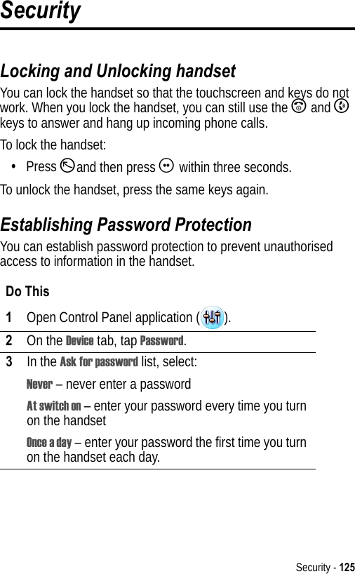 Security - 125SecurityLocking and Unlocking handsetYou can lock the handset so that the touchscreen and keys do not work. When you lock the handset, you can still use the A and B keys to answer and hang up incoming phone calls.To lock the handset:•Press Dand then press G within three seconds.To unlock the handset, press the same keys again.Establishing Password ProtectionYou can establish password protection to prevent unauthorised access to information in the handset.Do This1Open Control Panel application ( ).2On the Device tab, tap Password.3In the Ask for password list, select:Never – never enter a passwordAt switch on – enter your password every time you turn on the handsetOnce a day – enter your password the first time you turn on the handset each day.