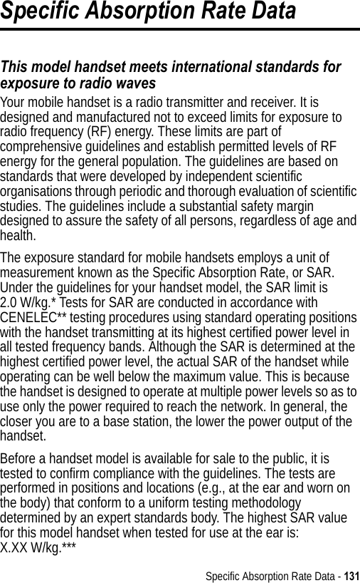 Specific Absorption Rate Data - 131Specific Absorption Rate DataThis model handset meets international standards for exposure to radio wavesYour mobile handset is a radio transmitter and receiver. It is designed and manufactured not to exceed limits for exposure to radio frequency (RF) energy. These limits are part of comprehensive guidelines and establish permitted levels of RF energy for the general population. The guidelines are based on standards that were developed by independent scientific organisations through periodic and thorough evaluation of scientific studies. The guidelines include a substantial safety margin designed to assure the safety of all persons, regardless of age and health.The exposure standard for mobile handsets employs a unit of measurement known as the Specific Absorption Rate, or SAR. Under the guidelines for your handset model, the SAR limit is 2.0 W/kg.* Tests for SAR are conducted in accordance with CENELEC** testing procedures using standard operating positions with the handset transmitting at its highest certified power level in all tested frequency bands. Although the SAR is determined at the highest certified power level, the actual SAR of the handset while operating can be well below the maximum value. This is because the handset is designed to operate at multiple power levels so as to use only the power required to reach the network. In general, the closer you are to a base station, the lower the power output of the handset. Before a handset model is available for sale to the public, it is tested to confirm compliance with the guidelines. The tests are performed in positions and locations (e.g., at the ear and worn on the body) that conform to a uniform testing methodology determined by an expert standards body. The highest SAR value for this model handset when tested for use at the ear is: X.XX W/kg.*** 