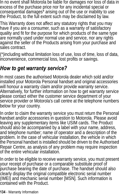 134 - Warranty InformationIn no event shall Motorola be liable for damages nor loss of data in excess of the purchase price nor for any incidental special or consequential damages* arising out of the use or inability to use the Product, to the full extent such may be disclaimed by law.This Warranty does not affect any statutory rights that you may have if you are a consumer, such as a warranty of satisfactory quality and fit for the purpose for which products of the same type are normally used under normal use and service, nor any rights against the seller of the Products arising from your purchase and sales contract.(*)including without limitation loss of use, loss of time, loss of data, inconvenience, commercial loss, lost profits or savings.How to get warranty service?In most cases the authorised Motorola dealer which sold and/or installed your Motorola Personal handset and original accessories will honour a warranty claim and/or provide warranty service. Alternatively, for further information on how to get warranty service please contact either the customer service department of your service provider or Motorola’s call centre at the telephone numbers below for your country.In order to claim the warranty service you must return the Personal handset and/or accessories in question to Motorola. Please avoid leaving any supplementary items like USIM cards. The Product should also be accompanied by a label with your name, address, and telephone number; name of operator and a description of the problem. In the case of vehicular installation, the vehicle in which the Personal handset is installed should be driven to the Authorised Repair Centre, as analysis of any problem may require inspection of the entire vehicular installation.In order to be eligible to receive warranty service, you must present your receipt of purchase or a comparable substitute proof of purchase bearing the date of purchase. The handset should also clearly display the original compatible electronic serial number (IMEI) and mechanic serial number [MSN]. Such information is contained with the Product.