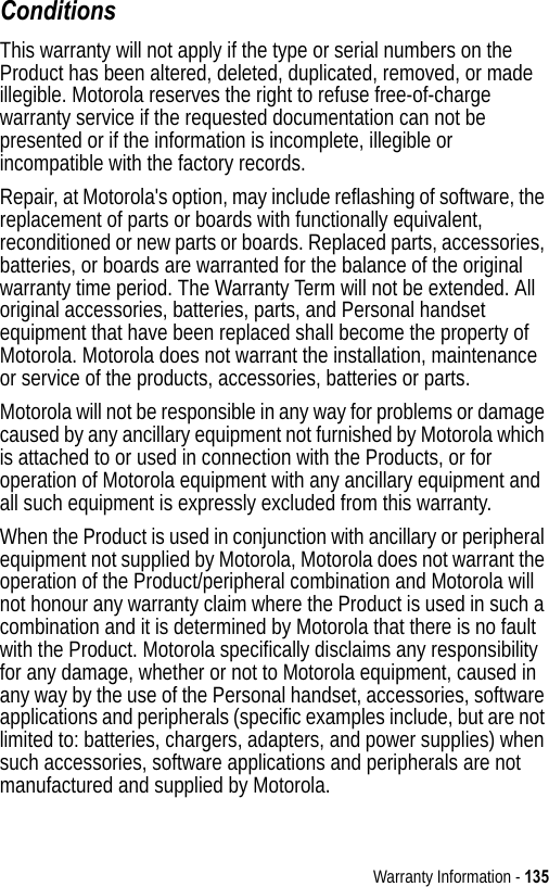 Warranty Information - 135ConditionsThis warranty will not apply if the type or serial numbers on the Product has been altered, deleted, duplicated, removed, or made illegible. Motorola reserves the right to refuse free-of-charge warranty service if the requested documentation can not be presented or if the information is incomplete, illegible or incompatible with the factory records.Repair, at Motorola&apos;s option, may include reflashing of software, the replacement of parts or boards with functionally equivalent, reconditioned or new parts or boards. Replaced parts, accessories, batteries, or boards are warranted for the balance of the original warranty time period. The Warranty Term will not be extended. All original accessories, batteries, parts, and Personal handset equipment that have been replaced shall become the property of Motorola. Motorola does not warrant the installation, maintenance or service of the products, accessories, batteries or parts.Motorola will not be responsible in any way for problems or damage caused by any ancillary equipment not furnished by Motorola which is attached to or used in connection with the Products, or for operation of Motorola equipment with any ancillary equipment and all such equipment is expressly excluded from this warranty.When the Product is used in conjunction with ancillary or peripheral equipment not supplied by Motorola, Motorola does not warrant the operation of the Product/peripheral combination and Motorola will not honour any warranty claim where the Product is used in such a combination and it is determined by Motorola that there is no fault with the Product. Motorola specifically disclaims any responsibility for any damage, whether or not to Motorola equipment, caused in any way by the use of the Personal handset, accessories, software applications and peripherals (specific examples include, but are not limited to: batteries, chargers, adapters, and power supplies) when such accessories, software applications and peripherals are not manufactured and supplied by Motorola.