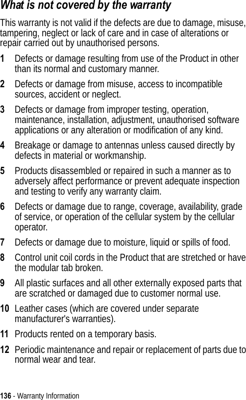 136 - Warranty InformationWhat is not covered by the warrantyThis warranty is not valid if the defects are due to damage, misuse, tampering, neglect or lack of care and in case of alterations or repair carried out by unauthorised persons.1Defects or damage resulting from use of the Product in other than its normal and customary manner.2Defects or damage from misuse, access to incompatible sources, accident or neglect.3Defects or damage from improper testing, operation, maintenance, installation, adjustment, unauthorised software applications or any alteration or modification of any kind.4Breakage or damage to antennas unless caused directly by defects in material or workmanship.5Products disassembled or repaired in such a manner as to adversely affect performance or prevent adequate inspection and testing to verify any warranty claim.6Defects or damage due to range, coverage, availability, grade of service, or operation of the cellular system by the cellular operator.7Defects or damage due to moisture, liquid or spills of food.8Control unit coil cords in the Product that are stretched or have the modular tab broken.9All plastic surfaces and all other externally exposed parts that are scratched or damaged due to customer normal use.10 Leather cases (which are covered under separate manufacturer&apos;s warranties).11 Products rented on a temporary basis.12 Periodic maintenance and repair or replacement of parts due to normal wear and tear.