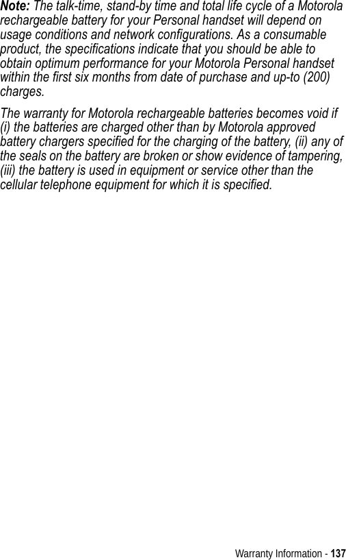 Warranty Information - 137Note: The talk-time, stand-by time and total life cycle of a Motorola rechargeable battery for your Personal handset will depend on usage conditions and network configurations. As a consumable product, the specifications indicate that you should be able to obtain optimum performance for your Motorola Personal handset within the first six months from date of purchase and up-to (200) charges.The warranty for Motorola rechargeable batteries becomes void if (i) the batteries are charged other than by Motorola approved battery chargers specified for the charging of the battery, (ii) any of the seals on the battery are broken or show evidence of tampering, (iii) the battery is used in equipment or service other than the cellular telephone equipment for which it is specified.