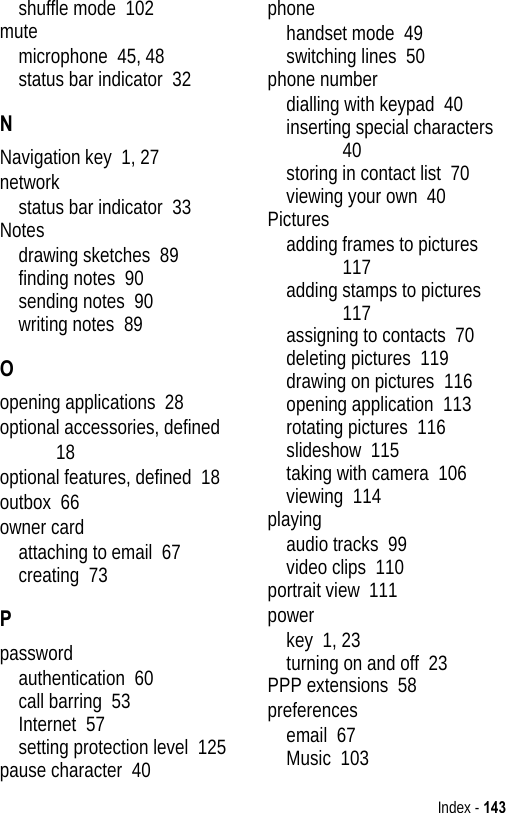 Index - 143shuffle mode  102mutemicrophone  45, 48status bar indicator  32NNavigation key  1, 27networkstatus bar indicator  33Notesdrawing sketches  89finding notes  90sending notes  90writing notes  89Oopening applications  28optional accessories, defined  18optional features, defined  18outbox  66owner cardattaching to email  67creating  73Ppasswordauthentication  60call barring  53Internet  57setting protection level  125pause character  40phonehandset mode  49switching lines  50phone numberdialling with keypad  40inserting special characters  40storing in contact list  70viewing your own  40Picturesadding frames to pictures  117adding stamps to pictures  117assigning to contacts  70deleting pictures  119drawing on pictures  116opening application  113rotating pictures  116slideshow  115taking with camera  106viewing  114playingaudio tracks  99video clips  110portrait view  111powerkey  1, 23turning on and off  23PPP extensions  58preferencesemail  67Music  103