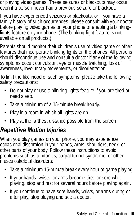 Safety and General Information - 15or playing video games. These seizures or blackouts may occur even if a person never had a previous seizure or blackout.If you have experienced seizures or blackouts, or if you have a family history of such occurrences, please consult with your doctor before playing video games on your phone or enabling a blinking-lights feature on your phone. (The blinking-light feature is not available on all products.)Parents should monitor their children&apos;s use of video game or other features that incorporate blinking lights on the phones. All persons should discontinue use and consult a doctor if any of the following symptoms occur: convulsion, eye or muscle twitching, loss of awareness, involuntary movements, or disorientation.To limit the likelihood of such symptoms, please take the following safety precautions:•Do not play or use a blinking-lights feature if you are tired or need sleep.•Take a minimum of a 15-minute break hourly.•Play in a room in which all lights are on.•Play at the farthest distance possible from the screen.Repetitive Motion InjuriesWhen you play games on your phone, you may experience occasional discomfort in your hands, arms, shoulders, neck, or other parts of your body. Follow these instructions to avoid problems such as tendonitis, carpal tunnel syndrome, or other musculoskeletal disorders:•Take a minimum 15-minute break every hour of game playing.•If your hands, wrists, or arms become tired or sore while playing, stop and rest for several hours before playing again.•If you continue to have sore hands, wrists, or arms during or after play, stop playing and see a doctor.