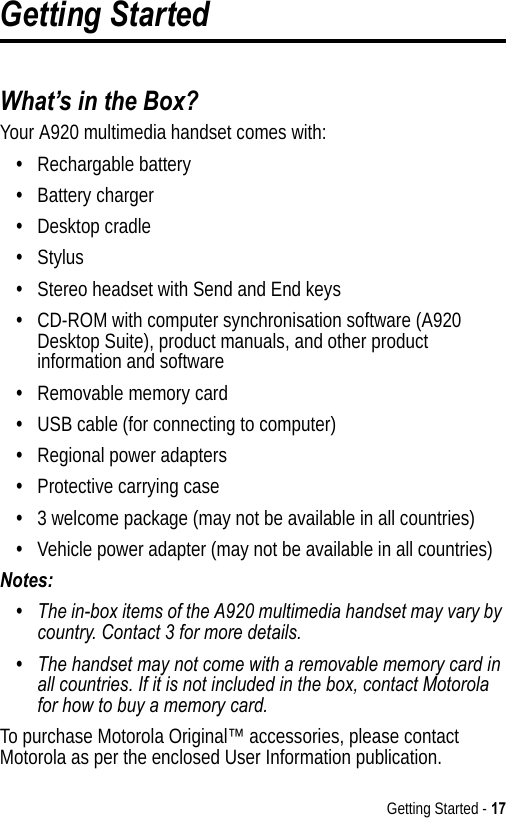 Getting Started - 17Getting StartedWhat’s in the Box?Your A920 multimedia handset comes with:•Rechargable battery•Battery charger•Desktop cradle•Stylus•Stereo headset with Send and End keys•CD-ROM with computer synchronisation software (A920 Desktop Suite), product manuals, and other product information and software•Removable memory card•USB cable (for connecting to computer)•Regional power adapters•Protective carrying case•3 welcome package (may not be available in all countries)•Vehicle power adapter (may not be available in all countries)Notes: •The in-box items of the A920 multimedia handset may vary by country. Contact 3 for more details.•The handset may not come with a removable memory card in all countries. If it is not included in the box, contact Motorola for how to buy a memory card.To purchase Motorola Original™ accessories, please contact Motorola as per the enclosed User Information publication.