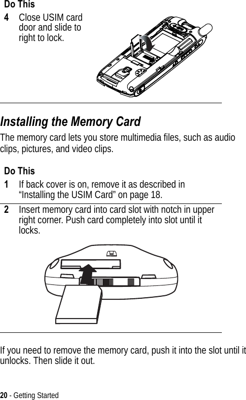 20 - Getting StartedInstalling the Memory CardThe memory card lets you store multimedia files, such as audio clips, pictures, and video clips.If you need to remove the memory card, push it into the slot until it unlocks. Then slide it out.4Close USIM card door and slide to right to lock.Do This1If back cover is on, remove it as described in “Installing the USIM Card” on page 18.2Insert memory card into card slot with notch in upper right corner. Push card completely into slot until it locks.Do This