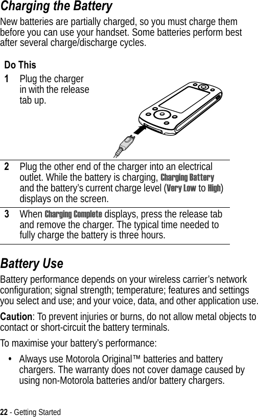 22 - Getting StartedCharging the BatteryNew batteries are partially charged, so you must charge them before you can use your handset. Some batteries perform best after several charge/discharge cycles. Battery UseBattery performance depends on your wireless carrier’s network configuration; signal strength; temperature; features and settings you select and use; and your voice, data, and other application use.Caution: To prevent injuries or burns, do not allow metal objects to contact or short-circuit the battery terminals.To maximise your battery’s performance:•Always use Motorola Original™ batteries and battery chargers. The warranty does not cover damage caused by using non-Motorola batteries and/or battery chargers.Do This1Plug the charger in with the release tab up.2Plug the other end of the charger into an electrical outlet. While the battery is charging, Charging Battery and the battery’s current charge level (Very Low to High) displays on the screen.3When Charging Complete displays, press the release tab and remove the charger. The typical time needed to fully charge the battery is three hours.