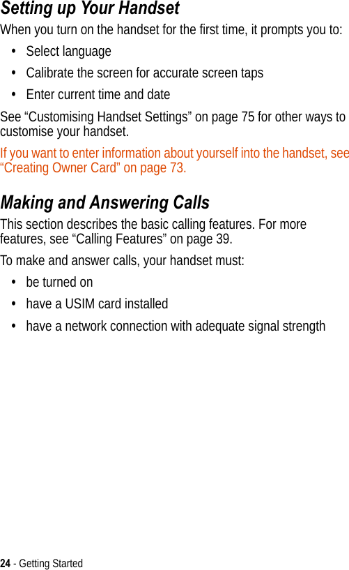 24 - Getting StartedSetting up Your HandsetWhen you turn on the handset for the first time, it prompts you to:•Select language•Calibrate the screen for accurate screen taps•Enter current time and dateSee “Customising Handset Settings” on page 75 for other ways to customise your handset.If you want to enter information about yourself into the handset, see “Creating Owner Card” on page 73.Making and Answering CallsThis section describes the basic calling features. For more features, see “Calling Features” on page 39.To make and answer calls, your handset must:•be turned on•have a USIM card installed•have a network connection with adequate signal strength