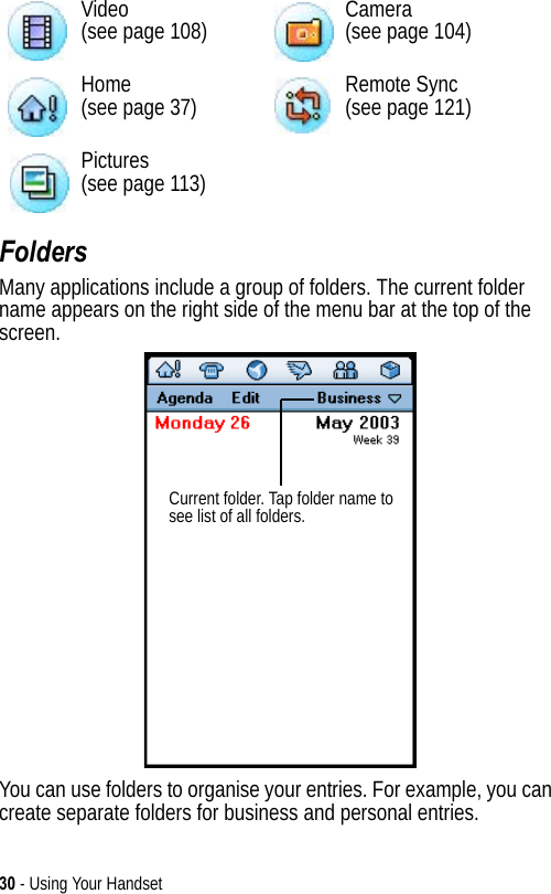 30 - Using Your HandsetFoldersMany applications include a group of folders. The current folder name appears on the right side of the menu bar at the top of the screen. You can use folders to organise your entries. For example, you can create separate folders for business and personal entries.Video(see page 108) Camera(see page 104)Home(see page 37) Remote Sync(see page 121)Pictures(see page 113)Current folder. Tap folder name to see list of all folders. 