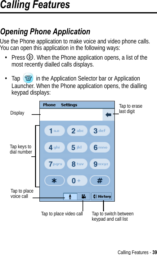 Calling Features - 39Calling FeaturesOpening Phone ApplicationUse the Phone application to make voice and video phone calls. You can open this application in the following ways:•Press B. When the Phone application opens, a list of the most recently dialled calls displays.•Tap   in the Application Selector bar or Application Launcher. When the Phone application opens, the dialling keypad displays:Tap keys to dial numberTap to erase last digitDisplayTap to place voice callTap to switch between keypad and call listTap to place video call