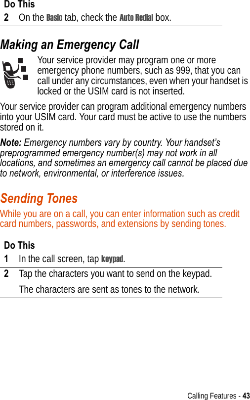 Calling Features - 43Making an Emergency CallYour service provider may program one or more emergency phone numbers, such as 999, that you can call under any circumstances, even when your handset is locked or the USIM card is not inserted.Your service provider can program additional emergency numbers into your USIM card. Your card must be active to use the numbers stored on it.Note: Emergency numbers vary by country. Your handset’s preprogrammed emergency number(s) may not work in all locations, and sometimes an emergency call cannot be placed due to network, environmental, or interference issues.Sending TonesWhile you are on a call, you can enter information such as credit card numbers, passwords, and extensions by sending tones.2On the Basic tab, check the Auto Redial box.Do This1In the call screen, tap keypad.2Tap the characters you want to send on the keypad.The characters are sent as tones to the network.Do This