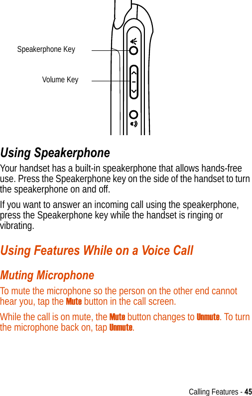 Calling Features - 45Using SpeakerphoneYour handset has a built-in speakerphone that allows hands-free use. Press the Speakerphone key on the side of the handset to turn the speakerphone on and off.If you want to answer an incoming call using the speakerphone, press the Speakerphone key while the handset is ringing or vibrating.Using Features While on a Voice CallMuting MicrophoneTo mute the microphone so the person on the other end cannot hear you, tap the Mute button in the call screen. While the call is on mute, the Mute button changes to Unmute. To turn the microphone back on, tap Unmute.Speakerphone KeyVolume Key