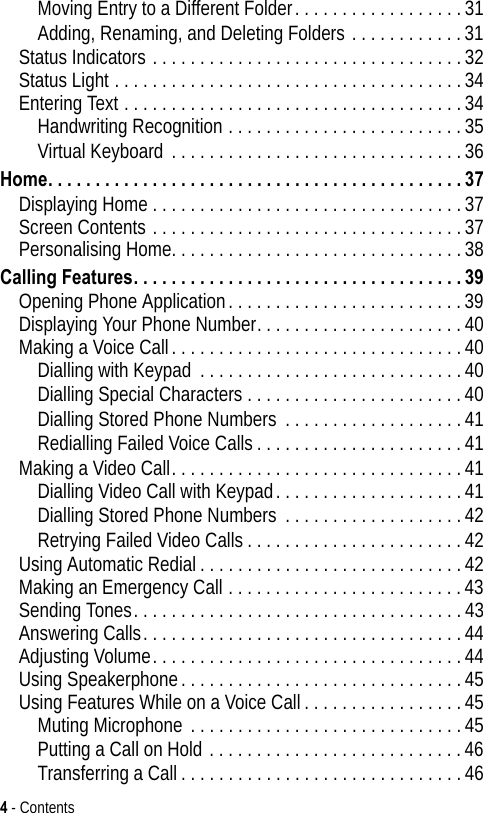 4 - ContentsMoving Entry to a Different Folder. . . . . . . . . . . . . . . . . .31Adding, Renaming, and Deleting Folders . . . . . . . . . . . .31Status Indicators . . . . . . . . . . . . . . . . . . . . . . . . . . . . . . . . .32Status Light . . . . . . . . . . . . . . . . . . . . . . . . . . . . . . . . . . . . .34Entering Text . . . . . . . . . . . . . . . . . . . . . . . . . . . . . . . . . . . .34Handwriting Recognition . . . . . . . . . . . . . . . . . . . . . . . . .35Virtual Keyboard . . . . . . . . . . . . . . . . . . . . . . . . . . . . . . .36Home. . . . . . . . . . . . . . . . . . . . . . . . . . . . . . . . . . . . . . . . . . . . 37Displaying Home . . . . . . . . . . . . . . . . . . . . . . . . . . . . . . . . .37Screen Contents . . . . . . . . . . . . . . . . . . . . . . . . . . . . . . . . .37Personalising Home. . . . . . . . . . . . . . . . . . . . . . . . . . . . . . .38Calling Features. . . . . . . . . . . . . . . . . . . . . . . . . . . . . . . . . . . 39Opening Phone Application. . . . . . . . . . . . . . . . . . . . . . . . .39Displaying Your Phone Number. . . . . . . . . . . . . . . . . . . . . .40Making a Voice Call. . . . . . . . . . . . . . . . . . . . . . . . . . . . . . .40Dialling with Keypad  . . . . . . . . . . . . . . . . . . . . . . . . . . . .40Dialling Special Characters . . . . . . . . . . . . . . . . . . . . . . .40Dialling Stored Phone Numbers . . . . . . . . . . . . . . . . . . .41Redialling Failed Voice Calls . . . . . . . . . . . . . . . . . . . . . .41Making a Video Call. . . . . . . . . . . . . . . . . . . . . . . . . . . . . . .41Dialling Video Call with Keypad. . . . . . . . . . . . . . . . . . . .41Dialling Stored Phone Numbers . . . . . . . . . . . . . . . . . . .42Retrying Failed Video Calls. . . . . . . . . . . . . . . . . . . . . . .42Using Automatic Redial. . . . . . . . . . . . . . . . . . . . . . . . . . . .42Making an Emergency Call . . . . . . . . . . . . . . . . . . . . . . . . .43Sending Tones. . . . . . . . . . . . . . . . . . . . . . . . . . . . . . . . . . .43Answering Calls. . . . . . . . . . . . . . . . . . . . . . . . . . . . . . . . . .44Adjusting Volume. . . . . . . . . . . . . . . . . . . . . . . . . . . . . . . . .44Using Speakerphone. . . . . . . . . . . . . . . . . . . . . . . . . . . . . .45Using Features While on a Voice Call. . . . . . . . . . . . . . . . .45Muting Microphone . . . . . . . . . . . . . . . . . . . . . . . . . . . . .45Putting a Call on Hold . . . . . . . . . . . . . . . . . . . . . . . . . . .46Transferring a Call . . . . . . . . . . . . . . . . . . . . . . . . . . . . . .46