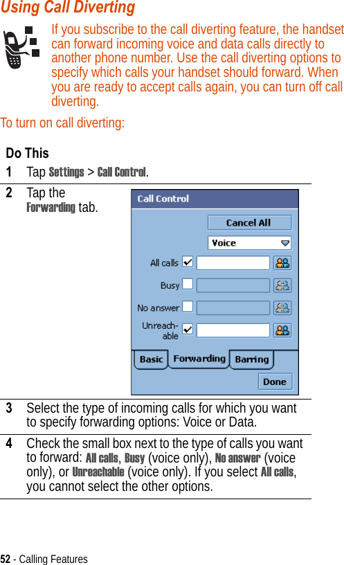 52 - Calling FeaturesUsing Call Diverting If you subscribe to the call diverting feature, the handset can forward incoming voice and data calls directly to another phone number. Use the call diverting options to specify which calls your handset should forward. When you are ready to accept calls again, you can turn off call diverting.To turn on call diverting:Do This1Tap Settings &gt; Call Control.2Tap the Forwarding tab.3Select the type of incoming calls for which you want to specify forwarding options: Voice or Data.4Check the small box next to the type of calls you want to forward: All calls, Busy (voice only), No answer (voice only), or Unreachable (voice only). If you select All calls, you cannot select the other options.