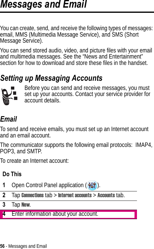 56 - Messages and EmailMessages and EmailYou can create, send, and receive the following types of messages: email, MMS (Multimedia Message Service), and SMS (Short Message Service). You can send stored audio, video, and picture files with your email and multimedia messages. See the “News and Entertainment” section for how to download and store these files in the handset.Setting up Messaging AccountsBefore you can send and receive messages, you must set up your accounts. Contact your service provider for account details.EmailTo send and receive emails, you must set up an Internet account and an email account.The communicator supports the following email protocols:  IMAP4, POP3, and SMTP.To create an Internet account:Do This1Open Control Panel application ( ).2Tap Connections tab &gt; Internet accounts &gt; Accounts tab.3Tap New.4Enter information about your account.