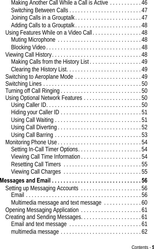 Contents - 5Making Another Call While a Call is Active . . . . . . . . . . .46Switching Between Calls . . . . . . . . . . . . . . . . . . . . . . . . .47Joining Calls in a Grouptalk. . . . . . . . . . . . . . . . . . . . . . .47Adding Calls to a Grouptalk. . . . . . . . . . . . . . . . . . . . . . .48Using Features While on a Video Call. . . . . . . . . . . . . . . . .48Muting Microphone . . . . . . . . . . . . . . . . . . . . . . . . . . . . .48Blocking Video. . . . . . . . . . . . . . . . . . . . . . . . . . . . . . . . .48Viewing Call History. . . . . . . . . . . . . . . . . . . . . . . . . . . . . . .48Making Calls from the History List. . . . . . . . . . . . . . . . . .49Clearing the History List. . . . . . . . . . . . . . . . . . . . . . . . . .49Switching to Aeroplane Mode . . . . . . . . . . . . . . . . . . . . . . .49Switching Lines . . . . . . . . . . . . . . . . . . . . . . . . . . . . . . . . . .50Turning off Call Ringing . . . . . . . . . . . . . . . . . . . . . . . . . . . .50Using Optional Network Features . . . . . . . . . . . . . . . . . . . .50Using Caller ID. . . . . . . . . . . . . . . . . . . . . . . . . . . . . . . . .50Hiding your Caller ID . . . . . . . . . . . . . . . . . . . . . . . . . . . .51Using Call Waiting . . . . . . . . . . . . . . . . . . . . . . . . . . . . . .51Using Call Diverting. . . . . . . . . . . . . . . . . . . . . . . . . . . . .52Using Call Barring . . . . . . . . . . . . . . . . . . . . . . . . . . . . . .53Monitoring Phone Use. . . . . . . . . . . . . . . . . . . . . . . . . . . . .54Setting In-Call Timer Options. . . . . . . . . . . . . . . . . . . . . .54Viewing Call Time Information. . . . . . . . . . . . . . . . . . . . .54Resetting Call Timers  . . . . . . . . . . . . . . . . . . . . . . . . . . .55Viewing Call Charges  . . . . . . . . . . . . . . . . . . . . . . . . . . .55Messages and Email . . . . . . . . . . . . . . . . . . . . . . . . . . . . . . . 56Setting up Messaging Accounts . . . . . . . . . . . . . . . . . . . . .56Email . . . . . . . . . . . . . . . . . . . . . . . . . . . . . . . . . . . . . . . .56Multimedia message and text message . . . . . . . . . . . . .60Opening Messaging Application . . . . . . . . . . . . . . . . . . . . .61Creating and Sending Messages. . . . . . . . . . . . . . . . . . . . .61Email and text message  . . . . . . . . . . . . . . . . . . . . . . . . .61multimedia message . . . . . . . . . . . . . . . . . . . . . . . . . . . .62
