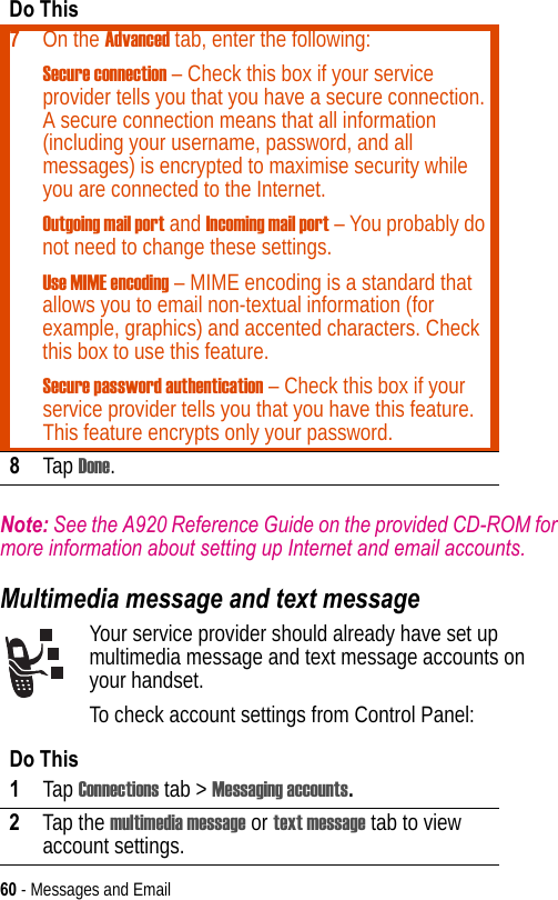 60 - Messages and EmailNote: See the A920 Reference Guide on the provided CD-ROM for more information about setting up Internet and email accounts.Multimedia message and text messageYour service provider should already have set up multimedia message and text message accounts on your handset.To check account settings from Control Panel:7On the Advanced tab, enter the following:Secure connection – Check this box if your service provider tells you that you have a secure connection. A secure connection means that all information (including your username, password, and all messages) is encrypted to maximise security while you are connected to the Internet.Outgoing mail port and Incoming mail port – You probably do not need to change these settings.Use MIME encoding – MIME encoding is a standard that allows you to email non-textual information (for example, graphics) and accented characters. Check this box to use this feature.Secure password authentication – Check this box if your service provider tells you that you have this feature. This feature encrypts only your password.8Tap Done.Do This1Tap Connections tab &gt; Messaging accounts.2Tap the multimedia message or text message tab to view account settings.Do This