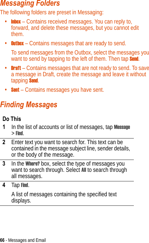 66 - Messages and EmailMessaging Folders The following folders are preset in Messaging:•Inbox – Contains received messages. You can reply to, forward, and delete these messages, but you cannot edit them.•Outbox – Contains messages that are ready to send.To send messages from the Outbox, select the messages you want to send by tapping to the left of them. Then tap Send.•Draft – Contains messages that are not ready to send. To save a message in Draft, create the message and leave it without tapping Send.•Sent – Contains messages you have sent.Finding MessagesDo This1In the list of accounts or list of messages, tap Message &gt; Find.2Enter text you want to search for. This text can be contained in the message subject line, sender details, or the body of the message.3In the Where? box, select the type of messages you want to search through. Select All to search through all messages.4Tap Find.A list of messages containing the specified text displays.