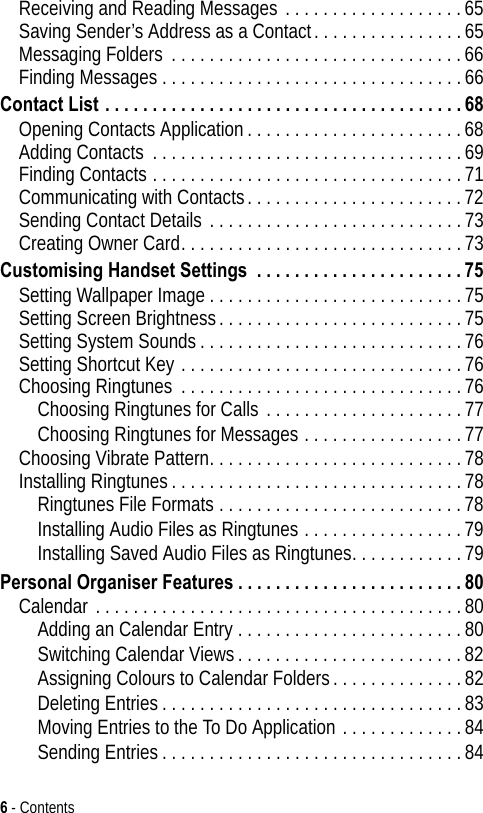 6 - ContentsReceiving and Reading Messages . . . . . . . . . . . . . . . . . . .65Saving Sender’s Address as a Contact. . . . . . . . . . . . . . . .65Messaging Folders . . . . . . . . . . . . . . . . . . . . . . . . . . . . . . .66Finding Messages . . . . . . . . . . . . . . . . . . . . . . . . . . . . . . . .66Contact List . . . . . . . . . . . . . . . . . . . . . . . . . . . . . . . . . . . . . . 68Opening Contacts Application. . . . . . . . . . . . . . . . . . . . . . .68Adding Contacts . . . . . . . . . . . . . . . . . . . . . . . . . . . . . . . . .69Finding Contacts . . . . . . . . . . . . . . . . . . . . . . . . . . . . . . . . .71Communicating with Contacts. . . . . . . . . . . . . . . . . . . . . . .72Sending Contact Details . . . . . . . . . . . . . . . . . . . . . . . . . . .73Creating Owner Card. . . . . . . . . . . . . . . . . . . . . . . . . . . . . .73Customising Handset Settings  . . . . . . . . . . . . . . . . . . . . . . 75Setting Wallpaper Image . . . . . . . . . . . . . . . . . . . . . . . . . . .75Setting Screen Brightness. . . . . . . . . . . . . . . . . . . . . . . . . .75Setting System Sounds. . . . . . . . . . . . . . . . . . . . . . . . . . . .76Setting Shortcut Key . . . . . . . . . . . . . . . . . . . . . . . . . . . . . .76Choosing Ringtunes . . . . . . . . . . . . . . . . . . . . . . . . . . . . . .76Choosing Ringtunes for Calls . . . . . . . . . . . . . . . . . . . . .77Choosing Ringtunes for Messages . . . . . . . . . . . . . . . . .77Choosing Vibrate Pattern. . . . . . . . . . . . . . . . . . . . . . . . . . .78Installing Ringtunes. . . . . . . . . . . . . . . . . . . . . . . . . . . . . . .78Ringtunes File Formats . . . . . . . . . . . . . . . . . . . . . . . . . .78Installing Audio Files as Ringtunes . . . . . . . . . . . . . . . . .79Installing Saved Audio Files as Ringtunes. . . . . . . . . . . .79Personal Organiser Features . . . . . . . . . . . . . . . . . . . . . . . . 80Calendar . . . . . . . . . . . . . . . . . . . . . . . . . . . . . . . . . . . . . . .80Adding an Calendar Entry . . . . . . . . . . . . . . . . . . . . . . . .80Switching Calendar Views. . . . . . . . . . . . . . . . . . . . . . . .82Assigning Colours to Calendar Folders. . . . . . . . . . . . . .82Deleting Entries. . . . . . . . . . . . . . . . . . . . . . . . . . . . . . . .83Moving Entries to the To Do Application . . . . . . . . . . . . .84Sending Entries . . . . . . . . . . . . . . . . . . . . . . . . . . . . . . . .84