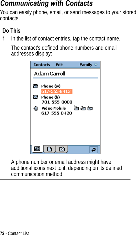 72 - Contact ListCommunicating with ContactsYou can easily phone, email, or send messages to your stored contacts.Do This1In the list of contact entries, tap the contact name.The contact’s defined phone numbers and email addresses display:A phone number or email address might have additional icons next to it, depending on its defined communication method.