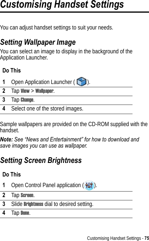 Customising Handset Settings - 75Customising Handset SettingsYou can adjust handset settings to suit your needs.Setting Wallpaper ImageYou can select an image to display in the background of the Application Launcher.Sample wallpapers are provided on the CD-ROM supplied with the handset.Note: See “News and Entertainment” for how to download and save images you can use as wallpaper.Setting Screen BrightnessDo This1Open Application Launcher ( ).2Tap View &gt; Wallpaper.3Tap Change.4Select one of the stored images.Do This1Open Control Panel application ( ).2Tap Screen.3Slide Brightness dial to desired setting.4Tap Done.