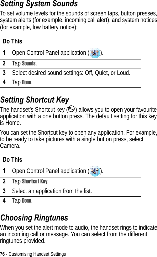 76 - Customising Handset SettingsSetting System SoundsTo set volume levels for the sounds of screen taps, button presses, system alerts (for example, incoming call alert), and system notices (for example, low battery notice):Setting Shortcut KeyThe handset’s Shortcut key (D) allows you to open your favourite application with a one button press. The default setting for this key is Home.You can set the Shortcut key to open any application. For example, to be ready to take pictures with a single button press, select Camera. Choosing RingtunesWhen you set the alert mode to audio, the handset rings to indicate an incoming call or message. You can select from the different ringtunes provided.Do This1Open Control Panel application ( ).2Tap Sounds.3Select desired sound settings: Off, Quiet, or Loud.4Tap Done.Do This1Open Control Panel application ( ).2Tap Shortcut Key.3Select an application from the list.4Tap Done.