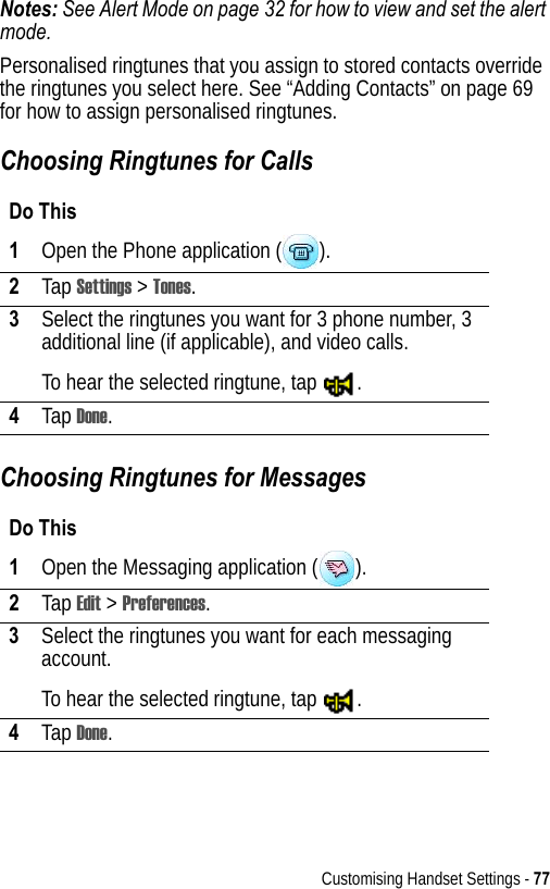 Customising Handset Settings - 77Notes: See Alert Mode on page 32 for how to view and set the alert mode.Personalised ringtunes that you assign to stored contacts override the ringtunes you select here. See “Adding Contacts” on page 69 for how to assign personalised ringtunes.Choosing Ringtunes for CallsChoosing Ringtunes for MessagesDo This1Open the Phone application ( ).2Tap Settings &gt; Tones.3Select the ringtunes you want for 3 phone number, 3 additional line (if applicable), and video calls.To hear the selected ringtune, tap  .4Tap Done.Do This1Open the Messaging application ( ).2Tap Edit &gt; Preferences.3Select the ringtunes you want for each messaging account.To hear the selected ringtune, tap  .4Tap Done.