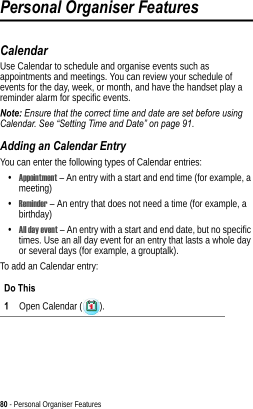 80 - Personal Organiser FeaturesPersonal Organiser FeaturesCalendarUse Calendar to schedule and organise events such as appointments and meetings. You can review your schedule of events for the day, week, or month, and have the handset play a reminder alarm for specific events.Note: Ensure that the correct time and date are set before using Calendar. See “Setting Time and Date” on page 91.Adding an Calendar EntryYou can enter the following types of Calendar entries:•Appointment – An entry with a start and end time (for example, a meeting)•Reminder – An entry that does not need a time (for example, a birthday)•All day event – An entry with a start and end date, but no specific times. Use an all day event for an entry that lasts a whole day or several days (for example, a grouptalk).To add an Calendar entry:Do This1Open Calendar ( ).