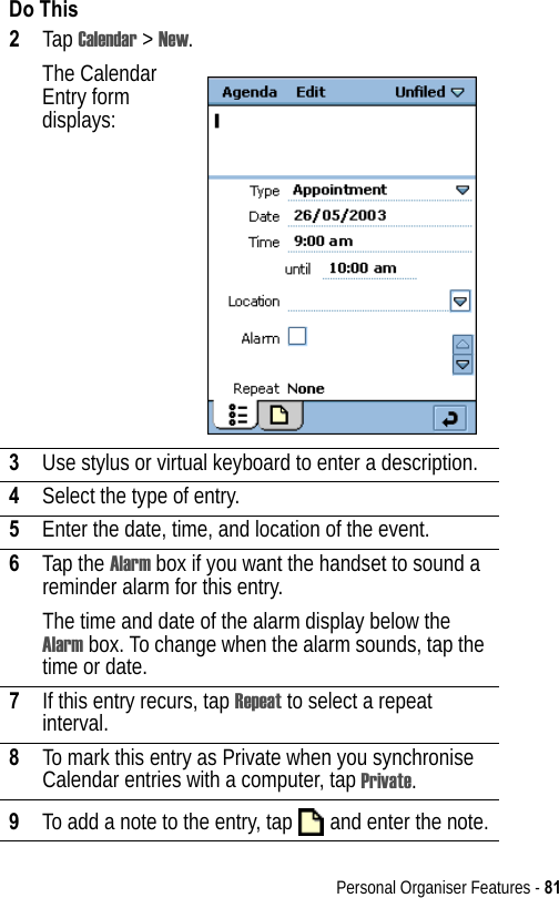 Personal Organiser Features - 812Tap Calendar &gt; New.The Calendar Entry form displays:3Use stylus or virtual keyboard to enter a description.4Select the type of entry.5Enter the date, time, and location of the event.6Tap the Alarm box if you want the handset to sound a reminder alarm for this entry. The time and date of the alarm display below the Alarm box. To change when the alarm sounds, tap the time or date.7If this entry recurs, tap Repeat to select a repeat interval.8To mark this entry as Private when you synchronise Calendar entries with a computer, tap Private.9To add a note to the entry, tap   and enter the note.Do This