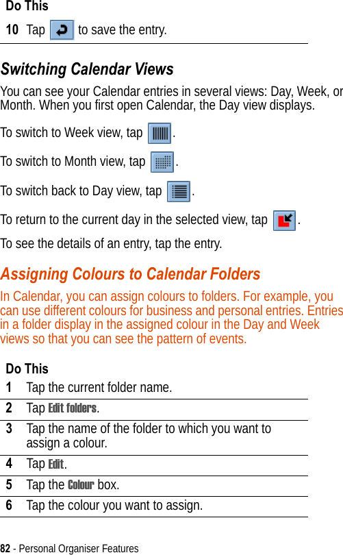 82 - Personal Organiser FeaturesSwitching Calendar ViewsYou can see your Calendar entries in several views: Day, Week, or Month. When you first open Calendar, the Day view displays.To switch to Week view, tap  .To switch to Month view, tap  .To switch back to Day view, tap  .To return to the current day in the selected view, tap  .To see the details of an entry, tap the entry.Assigning Colours to Calendar FoldersIn Calendar, you can assign colours to folders. For example, you can use different colours for business and personal entries. Entries in a folder display in the assigned colour in the Day and Week views so that you can see the pattern of events.10 Tap   to save the entry.Do This1Tap the current folder name.2Tap Edit folders.3Tap the name of the folder to which you want to assign a colour.4Tap Edit.5Tap the Colour box.6Tap the colour you want to assign.Do This