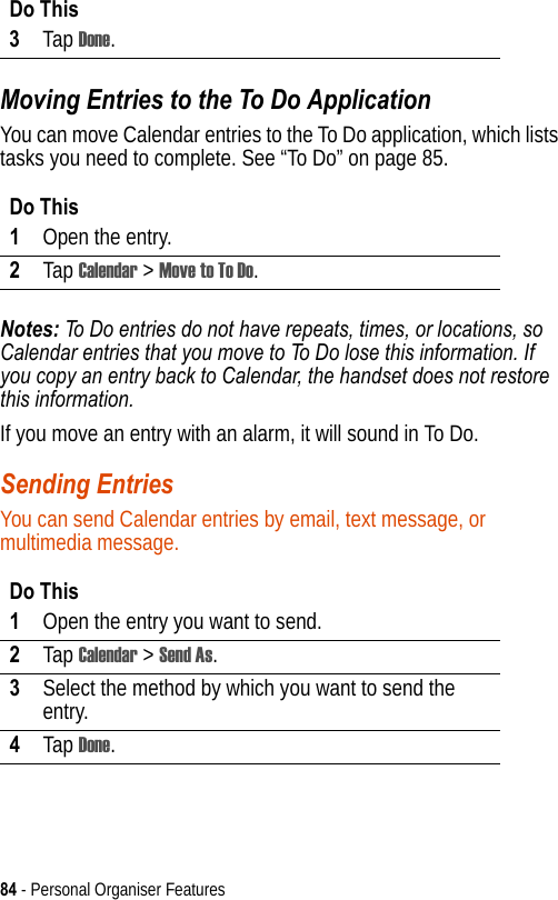 84 - Personal Organiser FeaturesMoving Entries to the To Do ApplicationYou can move Calendar entries to the To Do application, which lists tasks you need to complete. See “To Do” on page 85.Notes: To Do entries do not have repeats, times, or locations, so Calendar entries that you move to To Do lose this information. If you copy an entry back to Calendar, the handset does not restore this information.If you move an entry with an alarm, it will sound in To Do.Sending EntriesYou can send Calendar entries by email, text message, or multimedia message. 3Tap Done.Do This1Open the entry.2Tap Calendar &gt; Move to To Do.Do This1Open the entry you want to send.2Tap Calendar &gt; Send As.3Select the method by which you want to send the entry.4Tap Done.Do This