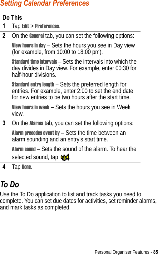 Personal Organiser Features - 85Setting Calendar PreferencesTo DoUse the To Do application to list and track tasks you need to complete. You can set due dates for activities, set reminder alarms, and mark tasks as completed.Do This1Tap Edit &gt; Preferences.2On the General tab, you can set the following options:View hours in day – Sets the hours you see in Day view (for example, from 10:00 to 18:00 pm).Standard time intervals – Sets the intervals into which the day divides in Day view. For example, enter 00:30 for half-hour divisions.Standard entry length – Sets the preferred length for entries. For example, enter 2:00 to set the end date for new entries to be two hours after the start time.View hours in week – Sets the hours you see in Week view.3On the Alarms tab, you can set the following options:Alarm precedes event by – Sets the time between an alarm sounding and an entry’s start time.Alarm sound – Sets the sound of the alarm. To hear the selected sound, tap  .4Tap Done.