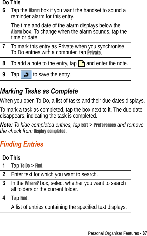 Personal Organiser Features - 87Marking Tasks as CompleteWhen you open To Do, a list of tasks and their due dates displays. To mark a task as completed, tap the box next to it. The due date disappears, indicating the task is completed.Note: To hide completed entries, tap Edit &gt; Preferences and remove the check from Display completed.Finding Entries6Tap the Alarm box if you want the handset to sound a reminder alarm for this entry. The time and date of the alarm displays below the Alarm box. To change when the alarm sounds, tap the time or date.7To mark this entry as Private when you synchronise To Do entries with a computer, tap Private.8To add a note to the entry, tap   and enter the note.9Tap   to save the entry.Do This1Tap To Do &gt; Find.2Enter text for which you want to search.3In the Where? box, select whether you want to search all folders or the current folder.4Tap Find.A list of entries containing the specified text displays.Do This