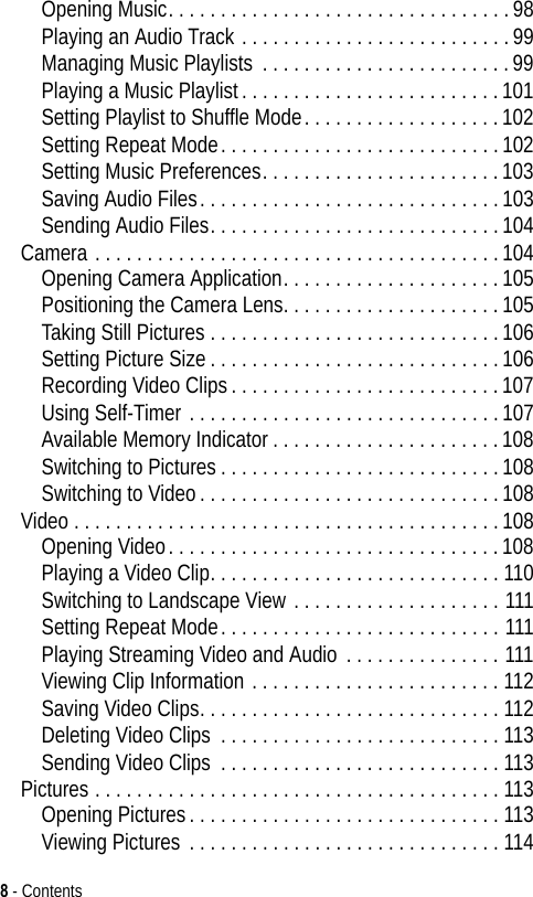 8 - ContentsOpening Music. . . . . . . . . . . . . . . . . . . . . . . . . . . . . . . . .98Playing an Audio Track . . . . . . . . . . . . . . . . . . . . . . . . . .99Managing Music Playlists . . . . . . . . . . . . . . . . . . . . . . . .99Playing a Music Playlist. . . . . . . . . . . . . . . . . . . . . . . . .101Setting Playlist to Shuffle Mode. . . . . . . . . . . . . . . . . . .102Setting Repeat Mode. . . . . . . . . . . . . . . . . . . . . . . . . . .102Setting Music Preferences. . . . . . . . . . . . . . . . . . . . . . .103Saving Audio Files. . . . . . . . . . . . . . . . . . . . . . . . . . . . .103Sending Audio Files. . . . . . . . . . . . . . . . . . . . . . . . . . . .104Camera . . . . . . . . . . . . . . . . . . . . . . . . . . . . . . . . . . . . . . .104Opening Camera Application. . . . . . . . . . . . . . . . . . . . .105Positioning the Camera Lens. . . . . . . . . . . . . . . . . . . . .105Taking Still Pictures . . . . . . . . . . . . . . . . . . . . . . . . . . . .106Setting Picture Size . . . . . . . . . . . . . . . . . . . . . . . . . . . .106Recording Video Clips. . . . . . . . . . . . . . . . . . . . . . . . . .107Using Self-Timer . . . . . . . . . . . . . . . . . . . . . . . . . . . . . .107Available Memory Indicator. . . . . . . . . . . . . . . . . . . . . .108Switching to Pictures. . . . . . . . . . . . . . . . . . . . . . . . . . .108Switching to Video. . . . . . . . . . . . . . . . . . . . . . . . . . . . .108Video . . . . . . . . . . . . . . . . . . . . . . . . . . . . . . . . . . . . . . . . .108Opening Video. . . . . . . . . . . . . . . . . . . . . . . . . . . . . . . .108Playing a Video Clip. . . . . . . . . . . . . . . . . . . . . . . . . . . . 110Switching to Landscape View . . . . . . . . . . . . . . . . . . . . 111Setting Repeat Mode. . . . . . . . . . . . . . . . . . . . . . . . . . . 111Playing Streaming Video and Audio . . . . . . . . . . . . . . . 111Viewing Clip Information . . . . . . . . . . . . . . . . . . . . . . . . 112Saving Video Clips. . . . . . . . . . . . . . . . . . . . . . . . . . . . . 112Deleting Video Clips  . . . . . . . . . . . . . . . . . . . . . . . . . . . 113Sending Video Clips . . . . . . . . . . . . . . . . . . . . . . . . . . . 113Pictures . . . . . . . . . . . . . . . . . . . . . . . . . . . . . . . . . . . . . . . 113Opening Pictures. . . . . . . . . . . . . . . . . . . . . . . . . . . . . . 113Viewing Pictures . . . . . . . . . . . . . . . . . . . . . . . . . . . . . . 114