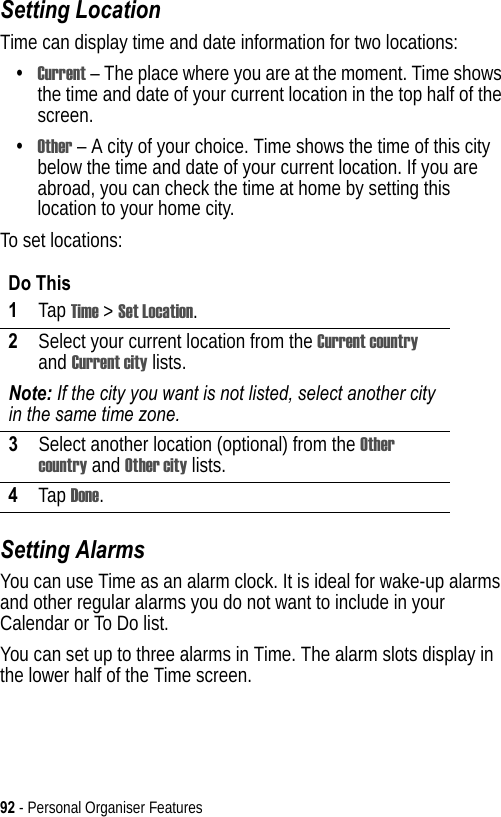 92 - Personal Organiser FeaturesSetting LocationTime can display time and date information for two locations:•Current – The place where you are at the moment. Time shows the time and date of your current location in the top half of the screen.•Other – A city of your choice. Time shows the time of this city below the time and date of your current location. If you are abroad, you can check the time at home by setting this location to your home city.To set locations:Setting AlarmsYou can use Time as an alarm clock. It is ideal for wake-up alarms and other regular alarms you do not want to include in your Calendar or To Do list.You can set up to three alarms in Time. The alarm slots display in the lower half of the Time screen.Do This1Tap Time &gt; Set Location.2Select your current location from the Current country and Current city lists.Note: If the city you want is not listed, select another city in the same time zone.3Select another location (optional) from the Other country and Other city lists.4Tap Done.